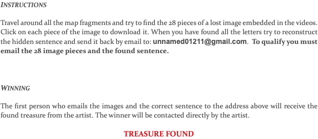 INSTRUCTIONS Travel around all the map fragments and try to find the 28 pieces of a lost image embedded in the videos. Click on each piece of the image to download it. When you have found all the letters try to reconstruct the hidden sentence and send it back by email to: unnamed01211@gmail.com. To qualify you must email the 28 image pieces and the found sentence. WINNING The first person who emails the images and the correct sentence to the address above will receive the found treasure from the artist. The winner will be contacted directly by the artist. TREASURE FOUND